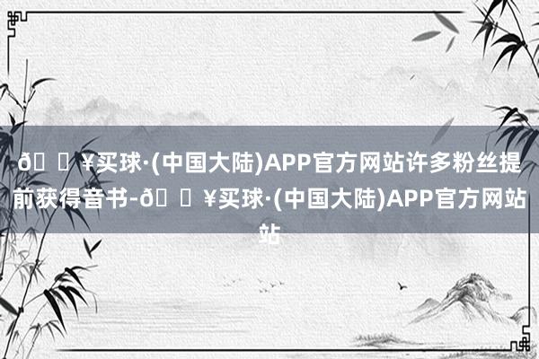 🔥买球·(中国大陆)APP官方网站许多粉丝提前获得音书-🔥买球·(中国大陆)APP官方网站