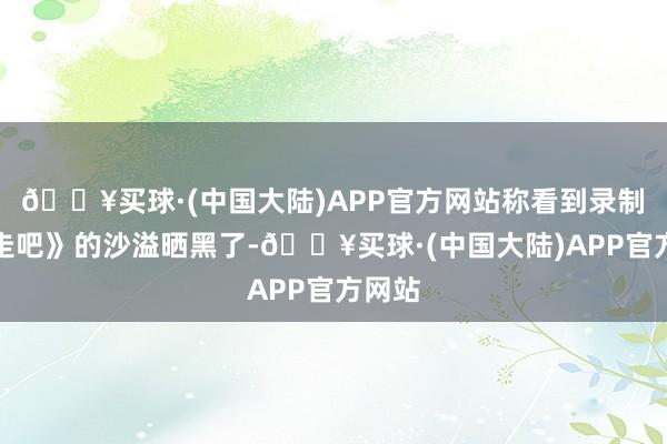 🔥买球·(中国大陆)APP官方网站称看到录制《奔走吧》的沙溢晒黑了-🔥买球·(中国大陆)APP官方网站