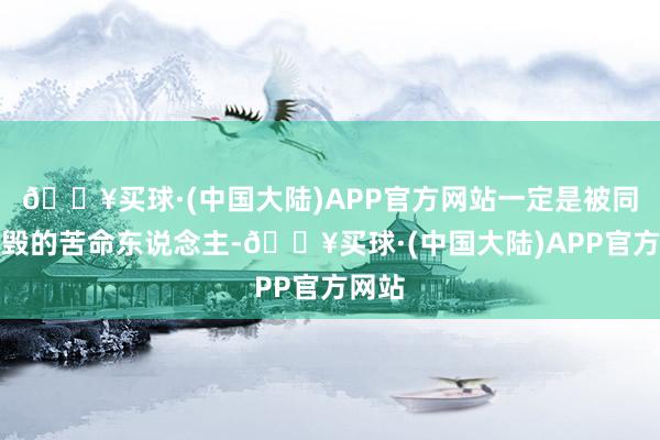 🔥买球·(中国大陆)APP官方网站一定是被同伴烧毁的苦命东说念主-🔥买球·(中国大陆)APP官方网站