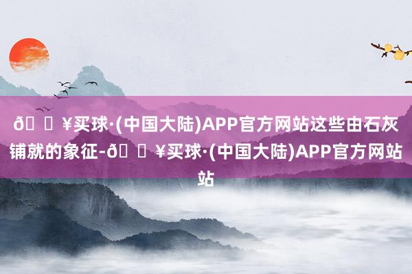 🔥买球·(中国大陆)APP官方网站这些由石灰铺就的象征-🔥买球·(中国大陆)APP官方网站