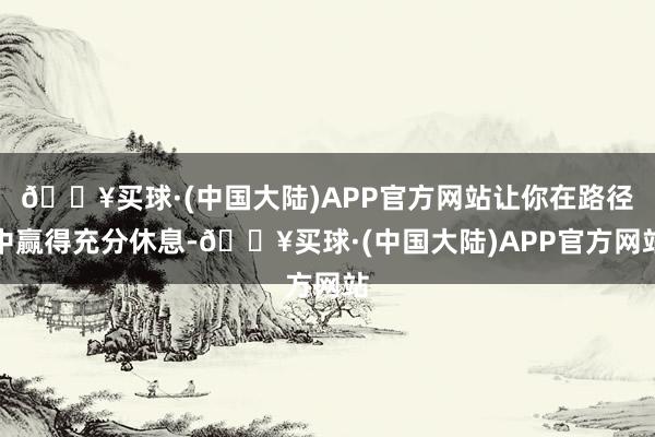 🔥买球·(中国大陆)APP官方网站让你在路径中赢得充分休息-🔥买球·(中国大陆)APP官方网站