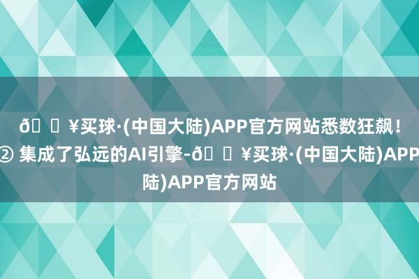 🔥买球·(中国大陆)APP官方网站悉数狂飙！🚀② 集成了弘远的AI引擎-🔥买球·(中国大陆)APP官方网站