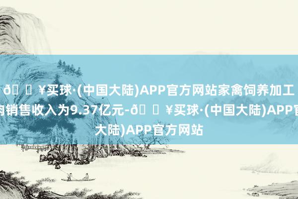 🔥买球·(中国大陆)APP官方网站家禽饲养加工板块鸡肉销售收入为9.37亿元-🔥买球·(中国大陆)APP官方网站