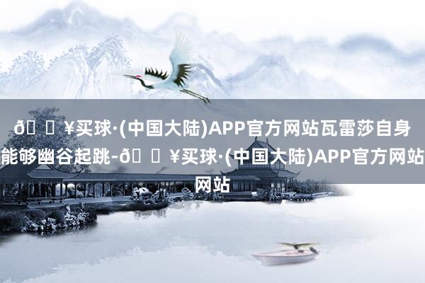 🔥买球·(中国大陆)APP官方网站瓦雷莎自身能够幽谷起跳-🔥买球·(中国大陆)APP官方网站