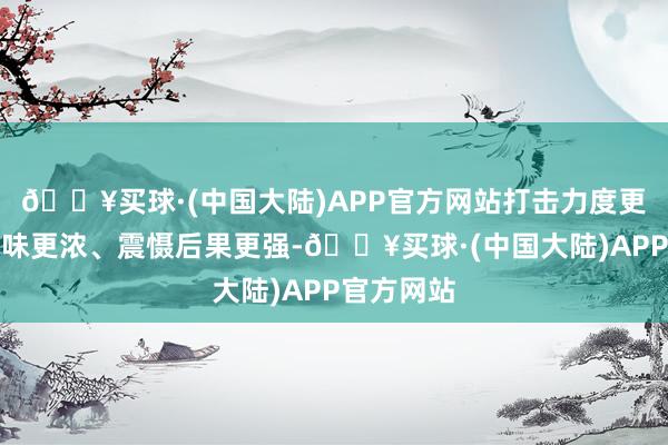 🔥买球·(中国大陆)APP官方网站打击力度更大、实战味更浓、震慑后果更强-🔥买球·(中国大陆)APP官方网站