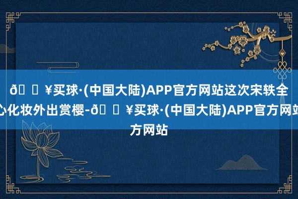 🔥买球·(中国大陆)APP官方网站这次宋轶全心化妆外出赏樱-🔥买球·(中国大陆)APP官方网站