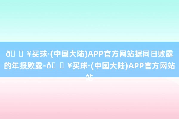 🔥买球·(中国大陆)APP官方网站据同日败露的年报败露-🔥买球·(中国大陆)APP官方网站