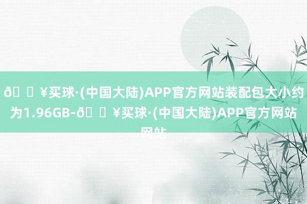 🔥买球·(中国大陆)APP官方网站装配包大小约为1.96GB-🔥买球·(中国大陆)APP官方网站
