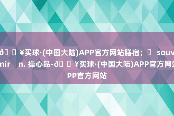 🔥买球·(中国大陆)APP官方网站膳宿；❖ souvenir    n. 操心品-🔥买球·(中国大陆)APP官方网站