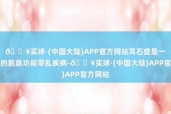 🔥买球·(中国大陆)APP官方网站耳石症是一种常见的前庭功能零乱疾病-🔥买球·(中国大陆)APP官方网站