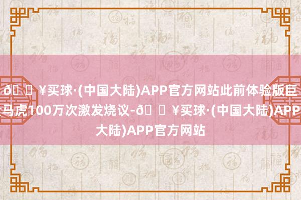 🔥买球·(中国大陆)APP官方网站此前体验版巨匠下载量马虎100万次激发烧议-🔥买球·(中国大陆)APP官方网站