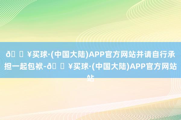 🔥买球·(中国大陆)APP官方网站并请自行承担一起包袱-🔥买球·(中国大陆)APP官方网站