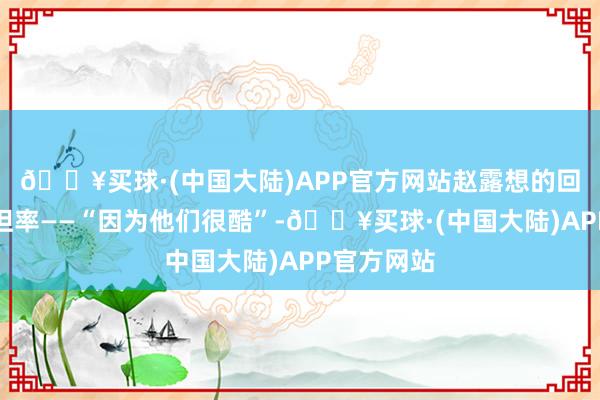 🔥买球·(中国大陆)APP官方网站赵露想的回答直白而坦率——“因为他们很酷”-🔥买球·(中国大陆)APP官方网站