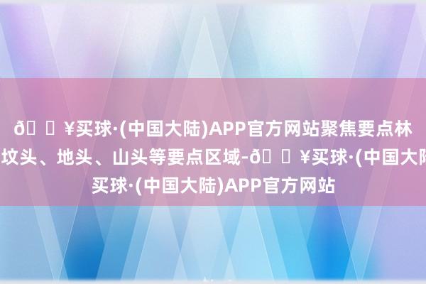 🔥买球·(中国大陆)APP官方网站聚焦要点林区、林缘地带、坟头、地头、山头等要点区域-🔥买球·(中国大陆)APP官方网站
