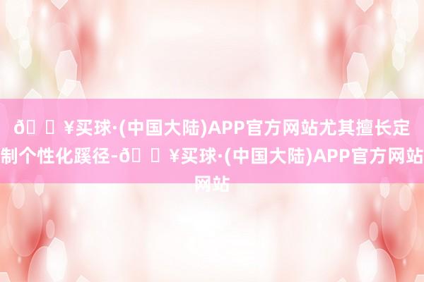 🔥买球·(中国大陆)APP官方网站尤其擅长定制个性化蹊径-🔥买球·(中国大陆)APP官方网站