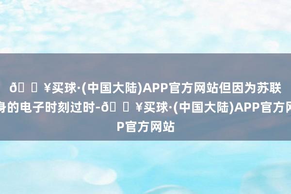 🔥买球·(中国大陆)APP官方网站但因为苏联自身的电子时刻过时-🔥买球·(中国大陆)APP官方网站