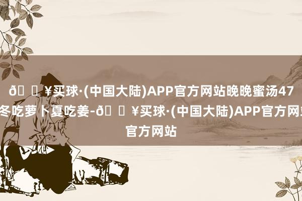 🔥买球·(中国大陆)APP官方网站晚晚蜜汤47. 冬吃萝卜夏吃姜-🔥买球·(中国大陆)APP官方网站