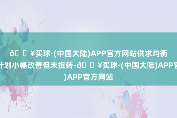 🔥买球·(中国大陆)APP官方网站　　供求均衡：供需计划小幅改善但未扭转-🔥买球·(中国大陆)APP官方网站