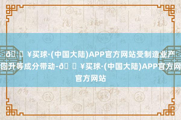 🔥买球·(中国大陆)APP官方网站受制造业产需回升等成分带动-🔥买球·(中国大陆)APP官方网站