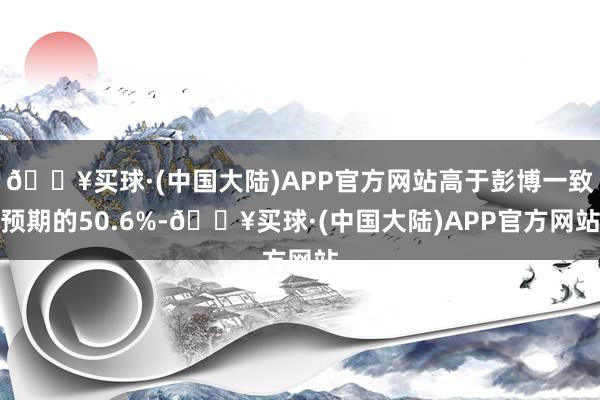 🔥买球·(中国大陆)APP官方网站高于彭博一致预期的50.6%-🔥买球·(中国大陆)APP官方网站