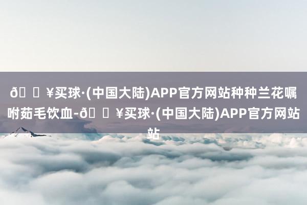 🔥买球·(中国大陆)APP官方网站种种兰花嘱咐茹毛饮血-🔥买球·(中国大陆)APP官方网站
