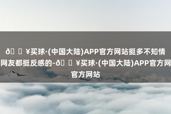 🔥买球·(中国大陆)APP官方网站挺多不知情的网友都挺反感的-🔥买球·(中国大陆)APP官方网站