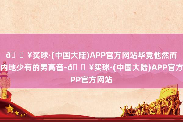 🔥买球·(中国大陆)APP官方网站毕竟他然而咱们内地少有的男高音-🔥买球·(中国大陆)APP官方网站
