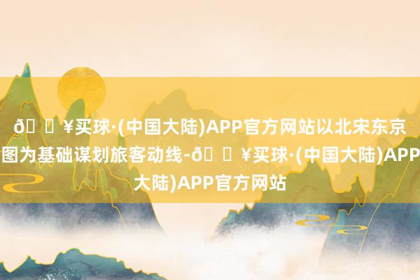 🔥买球·(中国大陆)APP官方网站以北宋东京城实质舆图为基础谋划旅客动线-🔥买球·(中国大陆)APP官方网站