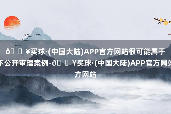🔥买球·(中国大陆)APP官方网站很可能属于不公开审理案例-🔥买球·(中国大陆)APP官方网站