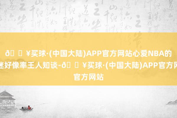 🔥买球·(中国大陆)APP官方网站心爱NBA的球迷好像率王人知谈-🔥买球·(中国大陆)APP官方网站
