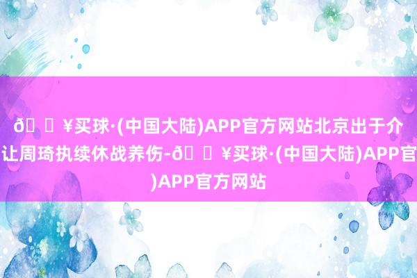🔥买球·(中国大陆)APP官方网站北京出于介怀商酌让周琦执续休战养伤-🔥买球·(中国大陆)APP官方网站
