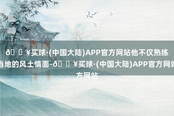 🔥买球·(中国大陆)APP官方网站他不仅熟练当地的风土情面-🔥买球·(中国大陆)APP官方网站
