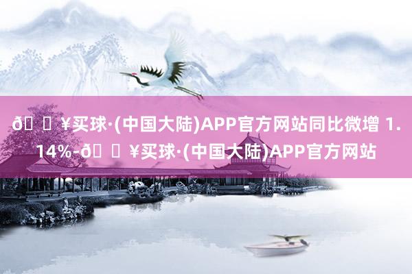 🔥买球·(中国大陆)APP官方网站同比微增 1.14%-🔥买球·(中国大陆)APP官方网站