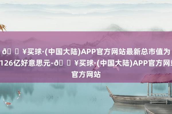 🔥买球·(中国大陆)APP官方网站最新总市值为1126亿好意思元-🔥买球·(中国大陆)APP官方网站