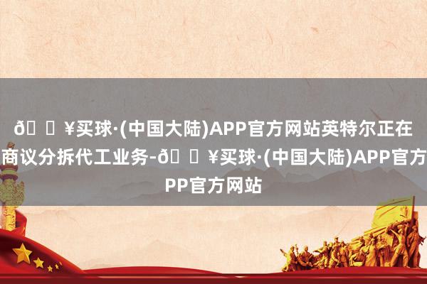 🔥买球·(中国大陆)APP官方网站英特尔正在银行商议分拆代工业务-🔥买球·(中国大陆)APP官方网站