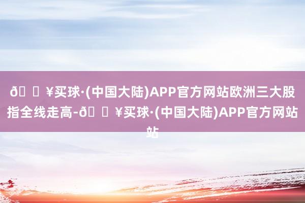🔥买球·(中国大陆)APP官方网站欧洲三大股指全线走高-🔥买球·(中国大陆)APP官方网站