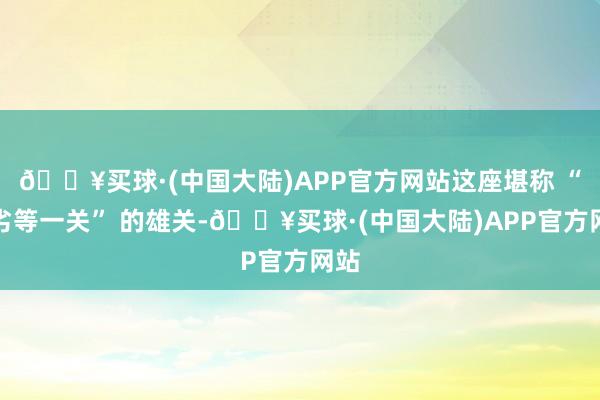 🔥买球·(中国大陆)APP官方网站这座堪称 “天劣等一关” 的雄关-🔥买球·(中国大陆)APP官方网站
