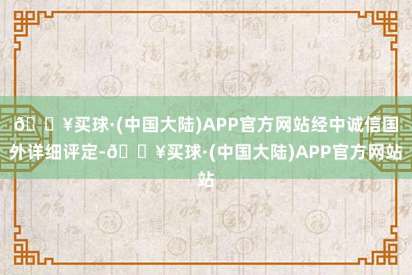 🔥买球·(中国大陆)APP官方网站经中诚信国外详细评定-🔥买球·(中国大陆)APP官方网站