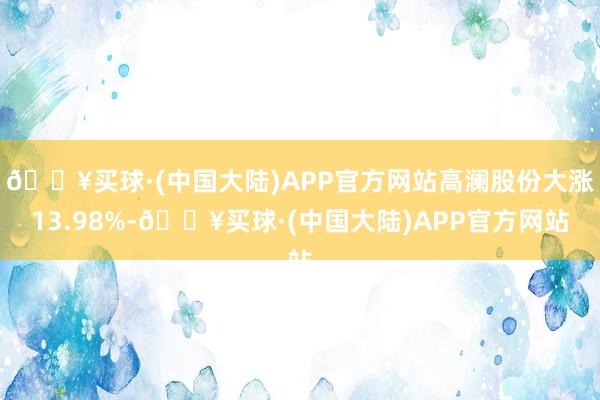 🔥买球·(中国大陆)APP官方网站高澜股份大涨13.98%-🔥买球·(中国大陆)APP官方网站