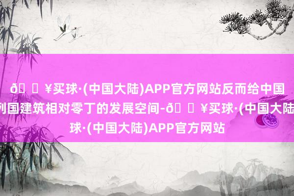 🔥买球·(中国大陆)APP官方网站反而给中国汽车带来了在列国建筑相对零丁的发展空间-🔥买球·(中国大陆)APP官方网站