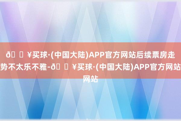 🔥买球·(中国大陆)APP官方网站后续票房走势不太乐不雅-🔥买球·(中国大陆)APP官方网站