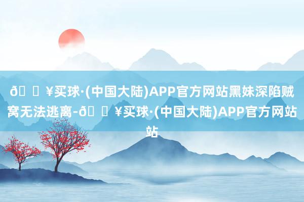 🔥买球·(中国大陆)APP官方网站黑妹深陷贼窝无法逃离-🔥买球·(中国大陆)APP官方网站