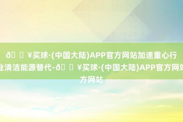 🔥买球·(中国大陆)APP官方网站加速重心行业清洁能源替代-🔥买球·(中国大陆)APP官方网站
