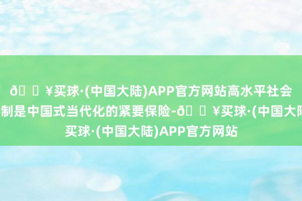 🔥买球·(中国大陆)APP官方网站高水平社会见地市集经济体制是中国式当代化的紧要保险-🔥买球·(中国大陆)APP官方网站