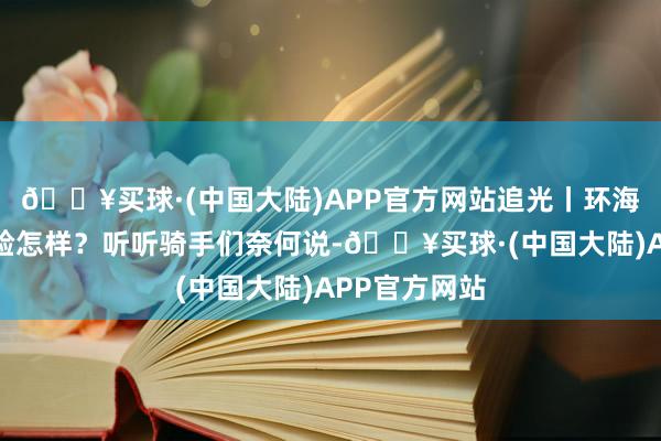 🔥买球·(中国大陆)APP官方网站追光丨环海南岛骑行体验怎样？听听骑手们奈何说-🔥买球·(中国大陆)APP官方网站