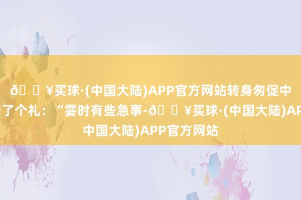 🔥买球·(中国大陆)APP官方网站转身匆促中对霍去病行了个礼：“霎时有些急事-🔥买球·(中国大陆)APP官方网站