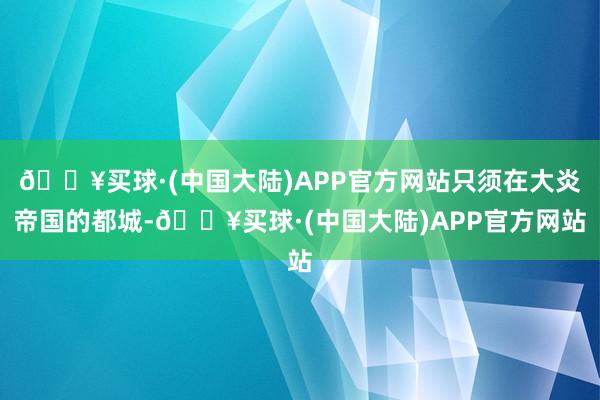 🔥买球·(中国大陆)APP官方网站只须在大炎帝国的都城-🔥买球·(中国大陆)APP官方网站