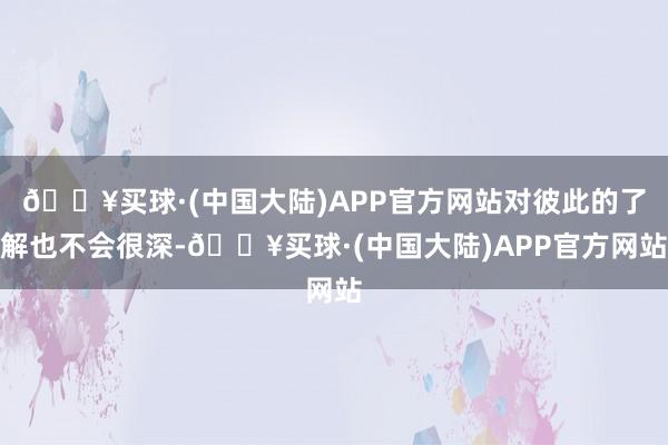 🔥买球·(中国大陆)APP官方网站对彼此的了解也不会很深-🔥买球·(中国大陆)APP官方网站