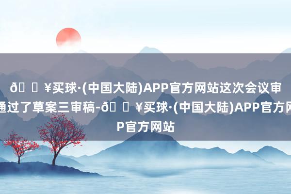 🔥买球·(中国大陆)APP官方网站这次会议审议通过了草案三审稿-🔥买球·(中国大陆)APP官方网站