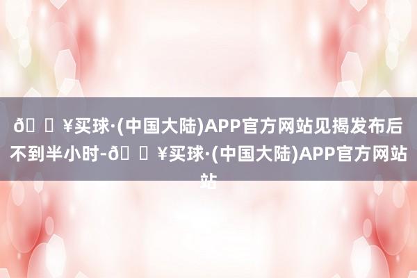 🔥买球·(中国大陆)APP官方网站见揭发布后不到半小时-🔥买球·(中国大陆)APP官方网站